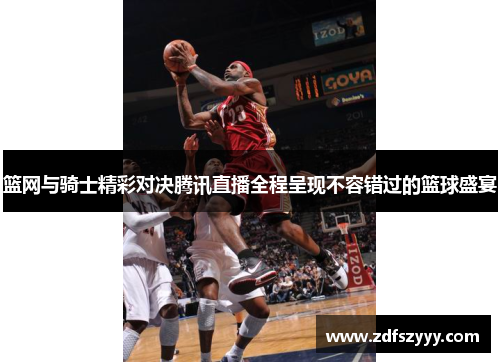 篮网与骑士精彩对决腾讯直播全程呈现不容错过的篮球盛宴