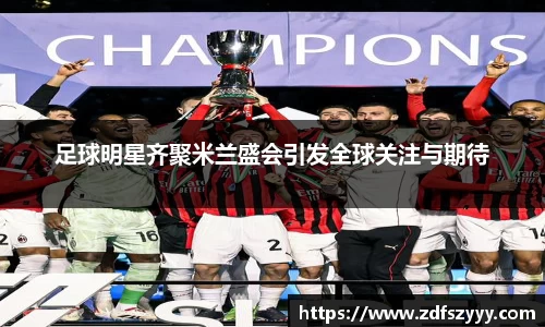 足球明星齐聚米兰盛会引发全球关注与期待