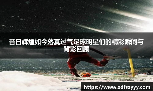 昔日辉煌如今落寞过气足球明星们的精彩瞬间与背影回顾